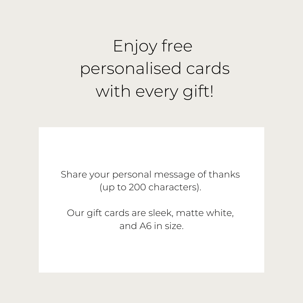 Enjoy free personalised gift cards with every gift! Our gift cards are sleek, matte white and A6 in size. Share your personal message of thanks - up to 200 characters. 